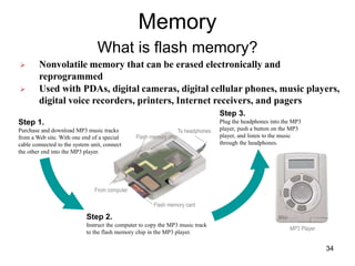 Memory
What is flash memory?
Step 1.
Purchase and download MP3 music tracks
from a Web site. With one end of a special
cable connected to the system unit, connect
the other end into the MP3 player.
Step 2.
Instruct the computer to copy the MP3 music track
to the flash memory chip in the MP3 player.
Step 3.
Plug the headphones into the MP3
player, push a button on the MP3
player, and listen to the music
through the headphones.
MP3 Player
Flash memory chip
Flash memory card
From computer
To headphones
 Nonvolatile memory that can be erased electronically and
reprogrammed
 Used with PDAs, digital cameras, digital cellular phones, music players,
digital voice recorders, printers, Internet receivers, and pagers
34
 