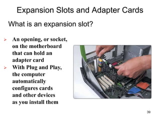Expansion Slots and Adapter Cards
What is an expansion slot?
 An opening, or socket,
on the motherboard
that can hold an
adapter card
 With Plug and Play,
the computer
automatically
configures cards
and other devices
as you install them
39
 