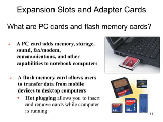 Expansion Slots and Adapter Cards
What are PC cards and flash memory cards?
 A PC card adds memory, storage,
sound, fax/modem,
communications, and other
capabilities to notebook computers
 A flash memory card allows users
to transfer data from mobile
devices to desktop computers
 Hot plugging allows you to insert
and remove cards while computer
is running 41
 
