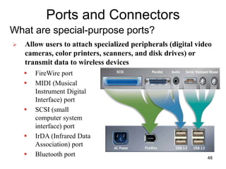 Ports and Connectors
What are special-purpose ports?
 FireWire port
 MIDI (Musical
Instrument Digital
Interface) port
 SCSI (small
computer system
interface) port
 IrDA (Infrared Data
Association) port
 Bluetooth port
 Allow users to attach specialized peripherals (digital video
cameras, color printers, scanners, and disk drives) or
transmit data to wireless devices
48
 