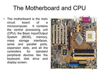 The Motherboard and CPU
• The motherboard is the main
circuit board of a
microcomputer. It contains
the central processing unit
(CPU), the Basic Input/Output
System (BIOS), memory,
mass storage interfaces,
serial and parallel ports,
expansion slots, and all the
controllers for standard
peripheral devices like the
keyboard, disk drive and
display screen.
6
 