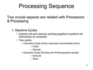 Processing Sequence
Two crucial aspects are related with Processors
& Processing
1. Machine Cycles
• Control unit and memory working together to perform all
instructions on computer
• Two cycles
– Instruction Cycle (Fetch instruction and translate them)
– Fetch
– Decode
– Execution Cycle (Process and Produce(store) results)
– Execute
– Store
9
 