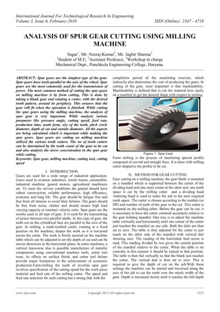 International Journal For Technological Research In Engineering
Volume 3, Issue 6, February-2016 ISSN (Online): 2347 - 4718
www.ijtre.com Copyright 2015.All rights reserved. 1225
ANALYSIS OF SPUR GEAR CUTTING USING MILLING
MACHINE
Sagar1
, Mr. Neeraj Kumar2
, Mr. Jagbir Sharma3
1
Student of M.E, 2
Assistant Professor, 3
Workshop in charge
Mechanical Dept., Panchkula Engineering College, Haryana.
ABSTRACT: Spur gears are the simplest type of the gear.
Spur gears have teeth parallel to the axis of the wheel. Spur
gears are the most commonly used for the transmission of
power. The most common method of cutting the spur gears
on milling machine is by form cutting. This is done by
taking a blank gear and rotating a cutter, with the desired
tooth pattern, around its periphery. This ensures that the
gear will fit when the operation is finished. While cutting
the spur gears using the milling machine, the analysis of
spur gear is very important. While analysis various
parameter like pressure angle, cutting speed, feed rate,
production time, tooth form, size of the teeth, pitch circle
diameter, depth of cut and outside diameter. All the aspects
are being calculated which is important while making the
spur gears. Spur gears are cutting on milling machine
utilized the various tooth cutters. The no of tooth cutters
can be determined by the tooth count of the gear to be cut
and also analysis the stress concentration in the spur gear
while cutting.
Keywords: Spur gear, milling machine, cutting tool, cutting
speed
I. INTRODUCTION
Gears are used for a wide range of industrial application.
Gears used in aviation industries, textile looms, automobile,
industrial machine, geared motors, agricultural machinery
etc. To meet the service conditions the geared should have
robust construction, reliable performance, high efficiency,
economy and long life. The gear should be fatigue free and
free from all stresses to avoid their failures. The gears should
be free from noise, chatter and should ensure high load
varying capacity at constant velocity ratio. Spur gears are the
mostly used in all type of gear. It is used for the transmitting
of power between two parallel shafts. In this type of gear, the
teeth cut on the cylindrical face are parallel to the axis of the
gear. In milling, a multi-toothed cutter, rotating at a fixed
position on the machine, shapes the work as it is traversed
across the cutter. The work is firmly secured on the machine
table which can be adjusted to set the depth of cut and can be
moves directions in the horizontal plane. In some machines, a
vertical transverse also is possible manufacture of metallic
components using conventional machine tools, cutter tool
wear, its effects on surface finish, and cutter tool failure
provide major limitations to the achievement of economic
production.Form-milling the tooth of involute spur gear
involves specification of the cutting speed for the work piece
material and feed rate of the milling cutter. The speed and
feed rate selection for such cutting has a strong link with the
completion period of the machining exercise, which
indirectly also determines the cost of producing the gears. In
cutting of the gear, most important is that machinability.
Machinability is defined that to cut the material how easily
on a machine to get the desired shape with respect to tooling.
Figure 1 Spur Gear
Form milling is the process of machining special profile
composed of curved and straight lines. It is done with milling
cutter shaped to the profile to be cut.
II. METHOD FOR GEAR CUTTING
Gear cutting on a milling machine, the gear blank is mounted
on a mandrel which is supported between the center of the
dividing head and one more center at the other end. one tooth
space is cut by the milling cutter and a dividing head
/indexing head is used to index the job to the next required
tooth space. The cutter is chosen according to the module (or
DP) and number of teeth of the gear to the cut. This cutter is
mounted on the milling arbor. Before the gear can be cut, it
is necessary to have the cutter centered accurately relative to
the gear holding mandrel. One way is to adjust the machine
table vertically and horizontally until one corner of the cutter
just touches the mandrel on one side. Both the dials are then
set to zero. The table is then adjusted for the cutter to just
touch on the other side of the mandrel with vertical dial
showing zero. The reading of the horizontal feed screw is
read. This reading divided by two gives the central position
of the mandrel relative to the cutter. When the table is set
centrally in this manner it should be locked in that position.
The table is then fed vertically so that the blank just touches
the cutter. The vertical dial is then set to zero. This is
required to give the depth of cut on the job.With these
settings the machine can be started and traversed along the
axis of the job to cut the tooth over the whole width of the
gear. Depth is increased slowly until it reaches the full depth
 