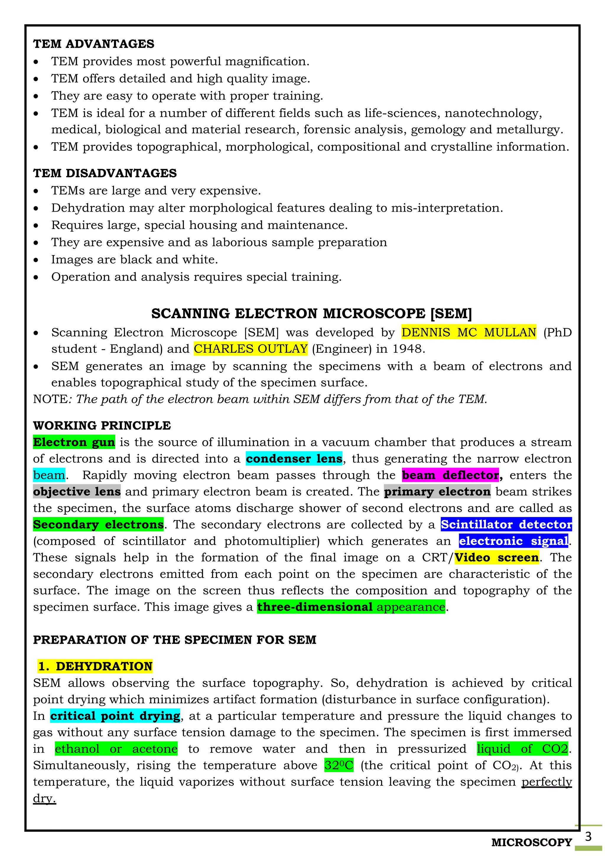 MICROSCOPY 3
TEM ADVANTAGES
 TEM provides most powerful magnification.
 TEM offers detailed and high quality image.
 They are easy to operate with proper training.
 TEM is ideal for a number of different fields such as life-sciences, nanotechnology,
medical, biological and material research, forensic analysis, gemology and metallurgy.
 TEM provides topographical, morphological, compositional and crystalline information.
TEM DISADVANTAGES
 TEMs are large and very expensive.
 Dehydration may alter morphological features dealing to mis-interpretation.
 Requires large, special housing and maintenance.
 They are expensive and as laborious sample preparation
 Images are black and white.
 Operation and analysis requires special training.
SCANNING ELECTRON MICROSCOPE [SEM]
 Scanning Electron Microscope [SEM] was developed by DENNIS MC MULLAN (PhD
student - England) and CHARLES OUTLAY (Engineer) in 1948.
 SEM generates an image by scanning the specimens with a beam of electrons and
enables topographical study of the specimen surface.
NOTE: The path of the electron beam within SEM differs from that of the TEM.
WORKING PRINCIPLE
Electron gun is the source of illumination in a vacuum chamber that produces a stream
of electrons and is directed into a condenser lens, thus generating the narrow electron
beam. Rapidly moving electron beam passes through the beam deflector, enters the
objective lens and primary electron beam is created. The primary electron beam strikes
the specimen, the surface atoms discharge shower of second electrons and are called as
Secondary electrons. The secondary electrons are collected by a Scintillator detector
(composed of scintillator and photomultiplier) which generates an electronic signal.
These signals help in the formation of the final image on a CRT/Video screen. The
secondary electrons emitted from each point on the specimen are characteristic of the
surface. The image on the screen thus reflects the composition and topography of the
specimen surface. This image gives a three-dimensional appearance.
PREPARATION OF THE SPECIMEN FOR SEM
1. DEHYDRATION
SEM allows observing the surface topography. So, dehydration is achieved by critical
point drying which minimizes artifact formation (disturbance in surface configuration).
In critical point drying, at a particular temperature and pressure the liquid changes to
gas without any surface tension damage to the specimen. The specimen is first immersed
in ethanol or acetone to remove water and then in pressurized liquid of CO2.
Simultaneously, rising the temperature above 320C (the critical point of CO2). At this
temperature, the liquid vaporizes without surface tension leaving the specimen perfectly
dry.
 