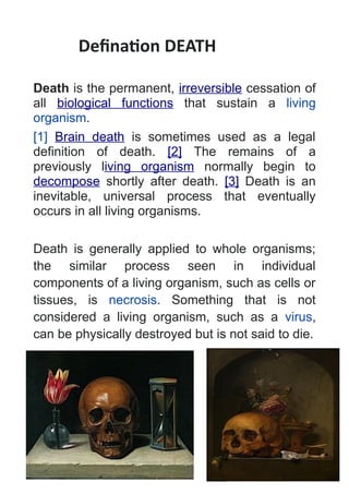Defination DEATH
Death is the permanent, irreversible cessation of
all biological functions that sustain a living
organism.
[1] Brain death is sometimes used as a legal
definition of death. [2] The remains of a
previously living organism normally begin to
decompose shortly after death. [3] Death is an
inevitable, universal process that eventually
occurs in all living organisms.
Death is generally applied to whole organisms;
the similar process seen in individual
components of a living organism, such as cells or
tissues, is necrosis. Something that is not
considered a living organism, such as a virus,
can be physically destroyed but is not said to die.
 