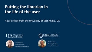 Matthew Smith
Academic Librarian
matthew.j.smith@uea.ac.uk
Putting the librarian in
the life of the user
A case study from the University of East Anglia, UK
Matthew Hayes
Managing Director
matt@leanlibrary.com
 