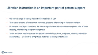 Librarian Instruction is an important part of patron support
• We have a range of library instructional materials at UEA
• They cover all sorts of topics from resource guides to referencing or literature reviews
• In addition to Subject Librarians, we have a Digital Literacies Librarian who spends a lot of time
creating, maintaining and promoting these
• These are often hosted outside the patron’s workflow (our VLE, Libguides, website, individual
documents!) - we want to bring these materials to their point of need
 