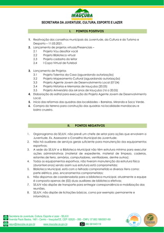 SECRETARIA DA JUVENTUDE, CULTURA, ESPORTE E LAZER
Secretaria da Juventude, Cultura, Esporte e Lazer - SEJUV
Avenida Paulo Bastos, 1481 - Centro – Irauçuba/CE, CEP: 62620 – 000 - CNPJ: 07.683.188/0001-69
sejuv@iraucuba.ce.gov.br www.iraucuba.ce.gov.br (88) 981645118
I. PONTOS POSITIVOS
1. Reativação dos conselhos municipais da Juventude, da Cultura e do Turismo e
Desporto – 11.03.2021.
2. Lançamento de projetos virtuais/Presenciais –
2.1 Projeto Vou desafiar você
2.2 Projeto Biblioteca virtual
2.3 Projeto cadastro do leitor
2.4 I Copa Virtual de Futebol
3. Lançamento de Projetos
3.1 Projeto Talentos da Casa (aguardando autorização)
3.2 Projeto Mapeamento Cultural (aguardando autorização)
3.3 Projeto Agente Jovem de Desenvolvimento Local (07.04)
3.4 Projeto Historias e Memorias de Irauçuba (20.05)
3.5 Projeto Aniversário dos 64 anos de Irauçuba (16 a 20.05)
4. Elaboração do edital para execução do Projeto Agente Jovem de Desenvolvimento
Local.
5. Início das reformas das quadras das localidades – Barreiras, Miranda e Saco Verde.
6. Compra do terreno para construção das quadras na localidade mandacaru e
bairro cruzeiro.
II. PONTOS NEGATIVOS
1. Organograma da SEJUV, não prevê um chefe de setor para ações que envolvem a
Juventude, Ex. Assessorar o Conselho Municipal da Juventude;
2. Não há auxiliares de serviços gerais suficiente para manutenção dos equipamentos
esportivos;
3. A sede da SEJUV e a Biblioteca Municipal não têm estrutura mínima para executar
ações administrativas (material de expediente, material de limpeza, cadeiras,
estantes de ferro, armários, computadores, ventiladores, dentre outros);
4. Todos os equipamentos esportivos, não tiveram manutenção da estrutura física
(durante4 anos) sendo assim sua estrutura está comprometida;
5. Biblioteca Municipal, está com o telhado comprometido e diversos itens como:
parte elétrica, piso, encanamentos comprometidos;
6. Não dispomos de coordenadoria para a biblioteca municipal, atualmente a equipe
é composta apenas de (02) duas auxiliares de biblioteca efetivas;
7. SEJUV não dispõe de transporte para entregar correspondência e mobilização das
reuniões.
8. SEJUV, não dispõe de licitações básicas, como por exemplo: permanente e
informática.
 
