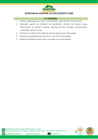 SECRETARIA DA JUVENTUDE, CULTURA, ESPORTE E LAZER
Secretaria da Juventude, Cultura, Esporte e Lazer - SEJUV
Avenida Paulo Bastos, 1481 - Centro – Irauçuba/CE, CEP: 62620 – 000 - CNPJ: 07.683.188/0001-69
sejuv@iraucuba.ce.gov.br www.iraucuba.ce.gov.br (88) 981645118
IV. SUGESTÕES
1. Alterar o organograma e incluir coordenadoria, chefe de setor da juventude;
2. Aquisição urgente de (material de expediente, material de limpeza, água,
fornecimento de internet, cadeiras, estantes de ferro, armários, computadores,
ventiladores, dentre outros);
3. Contratar no mínimo (01) auxiliar de serviços gerais para cada quadra;
4. Reforma dos equipamentos esportivos, com máxima brevidade;
5. Reforma da Biblioteca Municipal, com toda a troca do telhado.
 