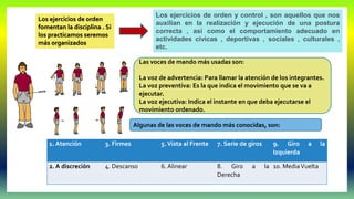 Las voces de mando más usadas son:
La voz de advertencia: Para llamar la atención de los integrantes.
La voz preventiva: Es la que indica el movimiento que se va a
ejecutar.
La voz ejecutiva: Indica el instante en que deba ejecutarse el
movimiento ordenado.
1. Atención 3. Firmes 5.Vista al Frente 7. Serie de giros 9. Giro a la
Izquierda
2. A discreción 4. Descanso 6. Alinear 8. Giro a la
Derecha
10. MediaVuelta
Algunas de las voces de mando más conocidas, son:
Los ejercicios de orden
fomentan la disciplina . Si
los practicamos seremos
más organizados
Los ejercicios de orden y control , son aquellos que nos
auxilian en la realización y ejecución de una postura
correcta , así como el comportamiento adecuado en
actividades cívicas , deportivas , sociales , culturales ,
etc.
 
