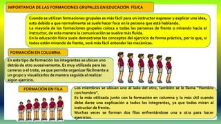 Cuando se utilizan formaciones grupales es más fácil para un instructor expresar y explicar una idea,
esto debido a que normalmente se suele hacer foco en la persona que está hablando.
La mayoría de las formaciones grupales coloca a todas las personas de frente o mirando hacia el
instructor, de esta manera la comunicación se vuelve más fluida.
En la educación física suele demostrarse los conceptos del ejercicio de forma práctica, por lo que, si
todos están mirando de frente, será más fácil entender las mecánicas.
IMPORTANCIA DE LAS FORMACIONES GRUPALES EN EDUCACIÓN FÍSICA
En este tipo de formación los integrantes se ubican uno
detrás de otro sucesivamente. Es muy utilizada para las
carreras o el trote, ya que permite organizar fácilmente a
un grupo y visualizarlos de manera seguida al realizar
algún ejercicio.
FORMACIÓN EN COLUMNA
Los miembros se ubican uno al lado del otro, también se le llama “Hombro
con hombro”.
Es la más utilizada junto con la formación en columna y la más útil cuando
debe darse una explicación a todos los integrantes, ya que todos miran al
instructor de frente.
Muchas veces se forman dos filas enfrentándose una a otra para hacer
ejercicios.
FORMACIÓN EN FILA
 