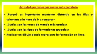 Actividad que tienes que anexar en tu portafolio
• ¿Porqué es importante mantener distancia en las filas y
columnas a la hora de ir a comprar?
• ¿Cuáles son las voces de mando más usadas?
• ¿Cuáles son los tipos de formaciones grupales?
• Realizar un dibujo donde represente la formación en línea.
 