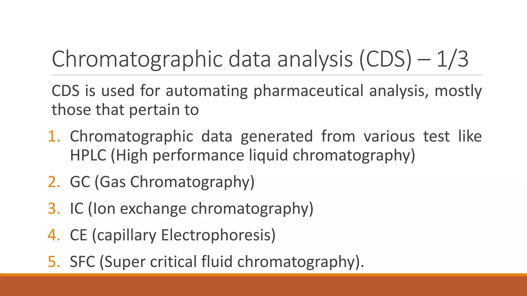 Chromatographic data analysis (CDS) – 1/3
CDS is used for automating pharmaceutical analysis, mostly
those that pertain to
1. Chromatographic data generated from various test like
HPLC (High performance liquid chromatography)
2. GC (Gas Chromatography)
3. IC (Ion exchange chromatography)
4. CE (capillary Electrophoresis)
5. SFC (Super critical fluid chromatography).
 