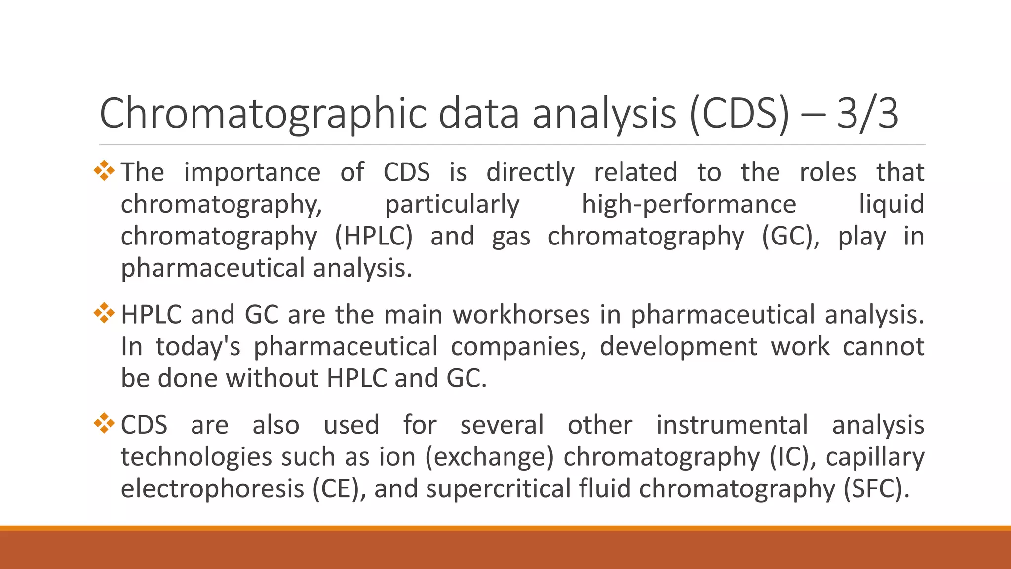 Chromatographic data analysis (CDS) – 3/3
The importance of CDS is directly related to the roles that
chromatography, particularly high-performance liquid
chromatography (HPLC) and gas chromatography (GC), play in
pharmaceutical analysis.
HPLC and GC are the main workhorses in pharmaceutical analysis.
In today's pharmaceutical companies, development work cannot
be done without HPLC and GC.
CDS are also used for several other instrumental analysis
technologies such as ion (exchange) chromatography (IC), capillary
electrophoresis (CE), and supercritical fluid chromatography (SFC).
 