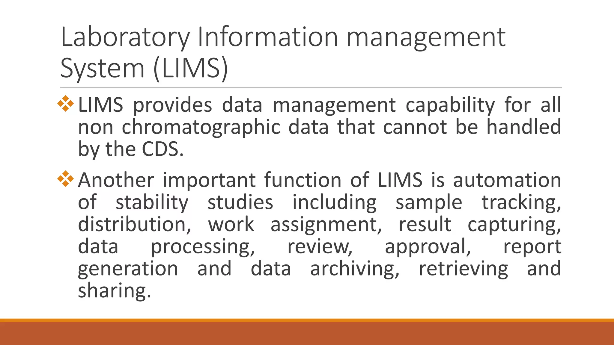 Laboratory Information management
System (LIMS)
LIMS provides data management capability for all
non chromatographic data that cannot be handled
by the CDS.
Another important function of LIMS is automation
of stability studies including sample tracking,
distribution, work assignment, result capturing,
data processing, review, approval, report
generation and data archiving, retrieving and
sharing.
 