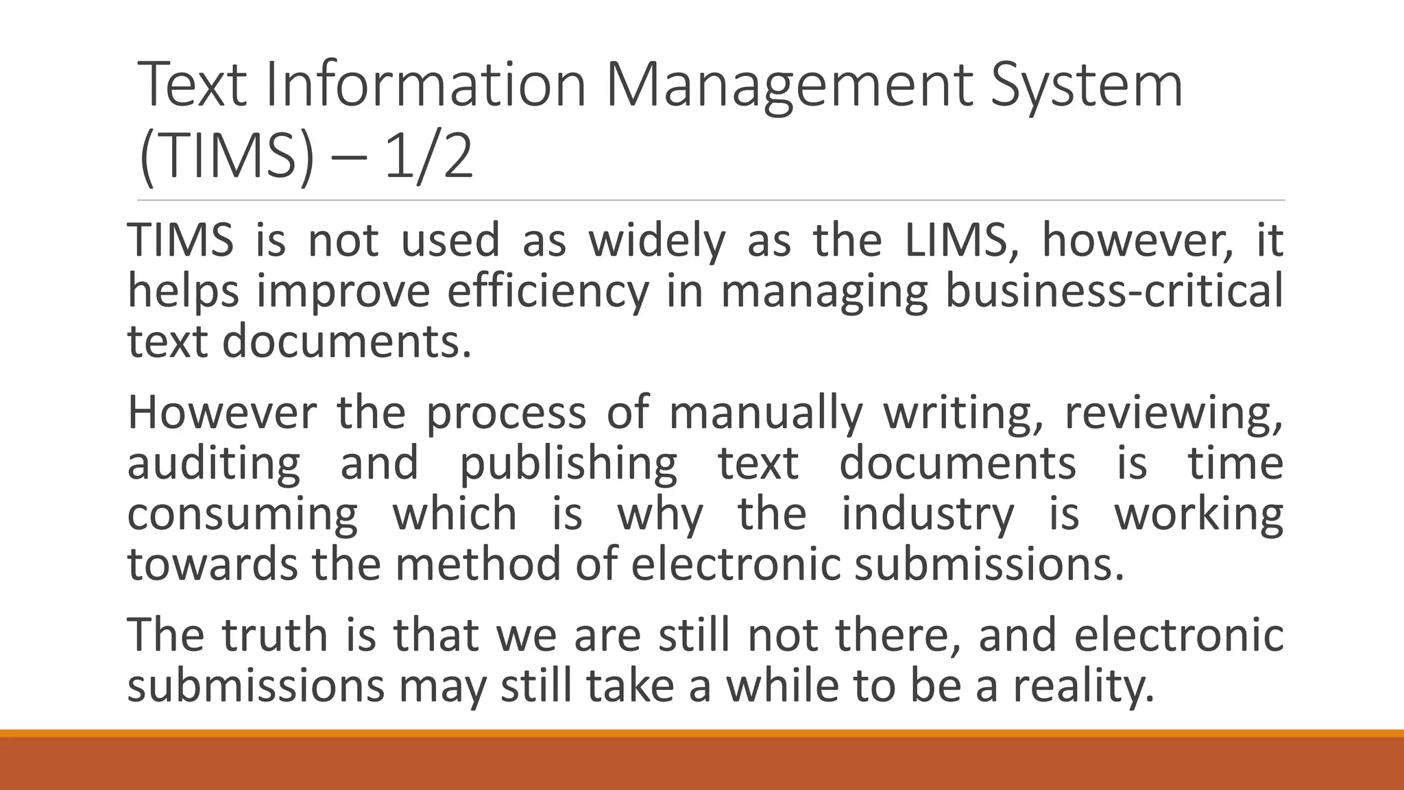 Text Information Management System
(TIMS) – 1/2
TIMS is not used as widely as the LIMS, however, it
helps improve efficiency in managing business-critical
text documents.
However the process of manually writing, reviewing,
auditing and publishing text documents is time
consuming which is why the industry is working
towards the method of electronic submissions.
The truth is that we are still not there, and electronic
submissions may still take a while to be a reality.
 
