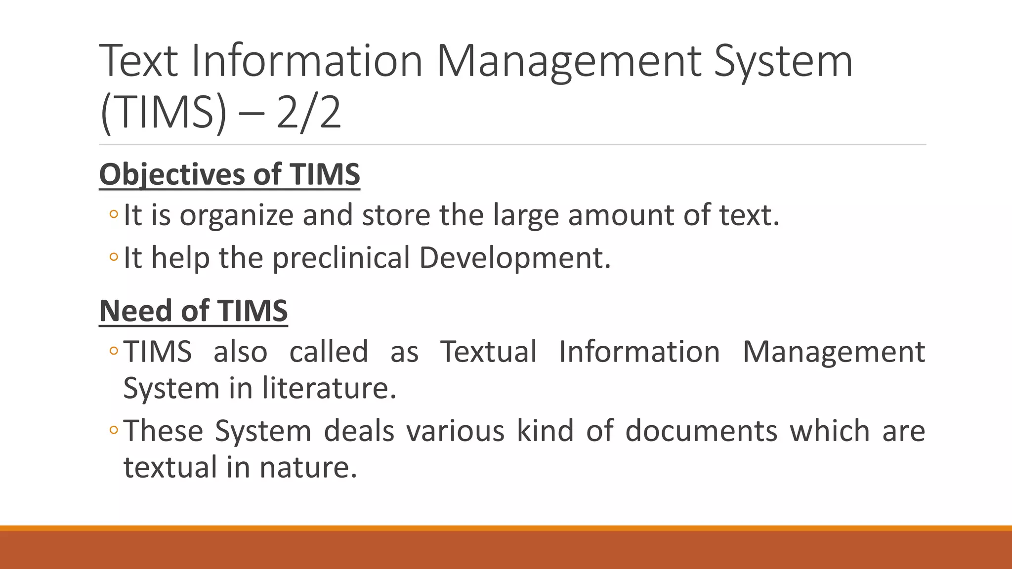 Text Information Management System
(TIMS) – 2/2
Objectives of TIMS
◦It is organize and store the large amount of text.
◦It help the preclinical Development.
Need of TIMS
◦TIMS also called as Textual Information Management
System in literature.
◦These System deals various kind of documents which are
textual in nature.
 