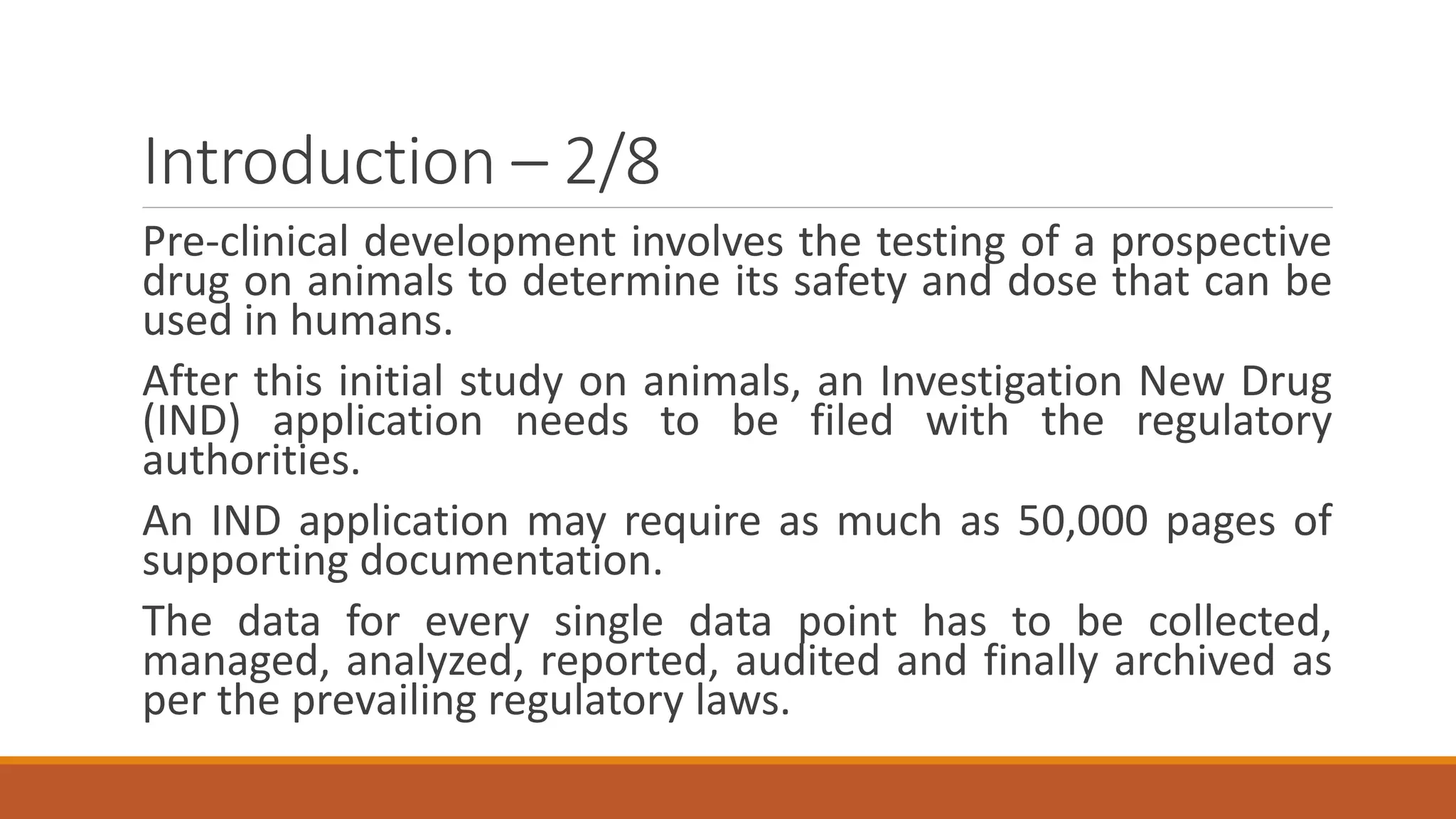 Introduction – 2/8
Pre-clinical development involves the testing of a prospective
drug on animals to determine its safety and dose that can be
used in humans.
After this initial study on animals, an Investigation New Drug
(IND) application needs to be filed with the regulatory
authorities.
An IND application may require as much as 50,000 pages of
supporting documentation.
The data for every single data point has to be collected,
managed, analyzed, reported, audited and finally archived as
per the prevailing regulatory laws.
 
