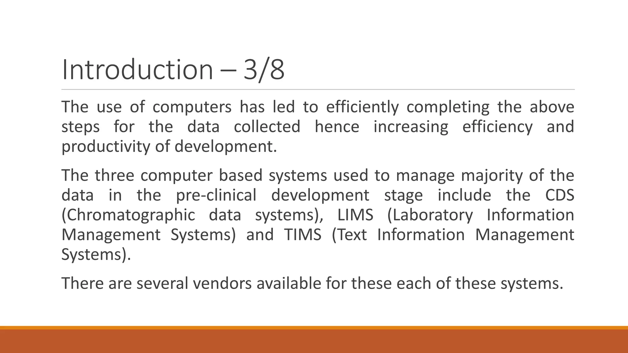Introduction – 3/8
The use of computers has led to efficiently completing the above
steps for the data collected hence increasing efficiency and
productivity of development.
The three computer based systems used to manage majority of the
data in the pre-clinical development stage include the CDS
(Chromatographic data systems), LIMS (Laboratory Information
Management Systems) and TIMS (Text Information Management
Systems).
There are several vendors available for these each of these systems.
 