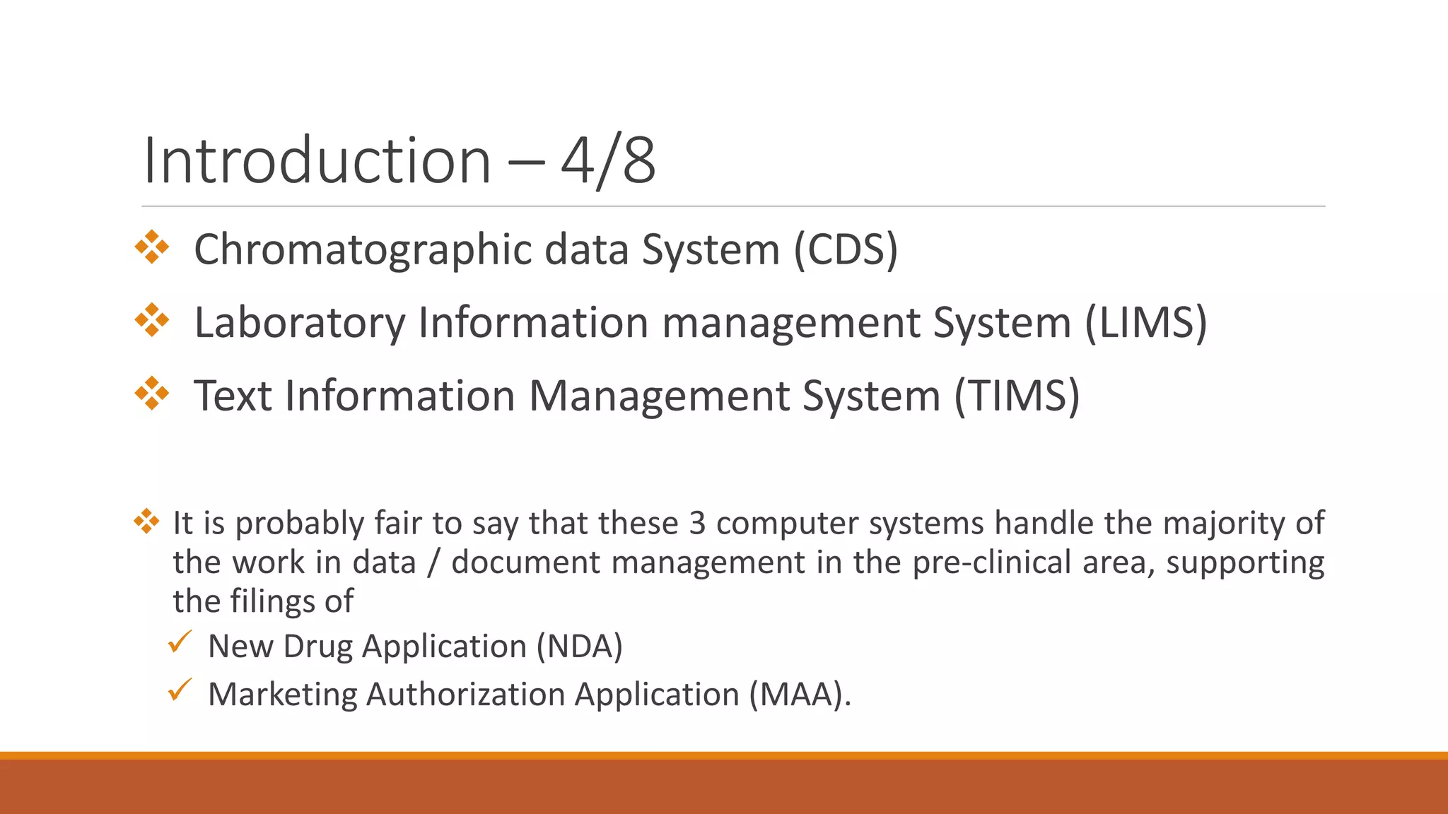 Introduction – 4/8
 Chromatographic data System (CDS)
 Laboratory Information management System (LIMS)
 Text Information Management System (TIMS)
 It is probably fair to say that these 3 computer systems handle the majority of
the work in data / document management in the pre-clinical area, supporting
the filings of
 New Drug Application (NDA)
 Marketing Authorization Application (MAA).
 