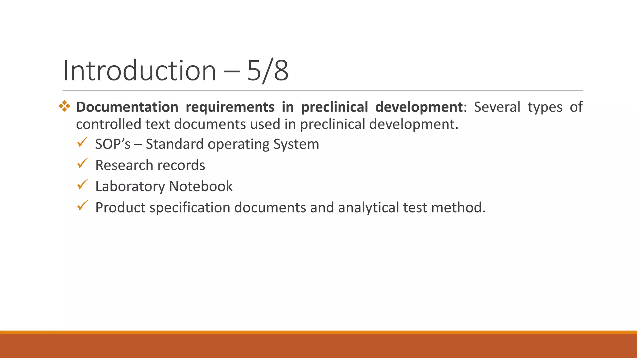 Introduction – 5/8
 Documentation requirements in preclinical development: Several types of
controlled text documents used in preclinical development.
 SOP’s – Standard operating System
 Research records
 Laboratory Notebook
 Product specification documents and analytical test method.
 