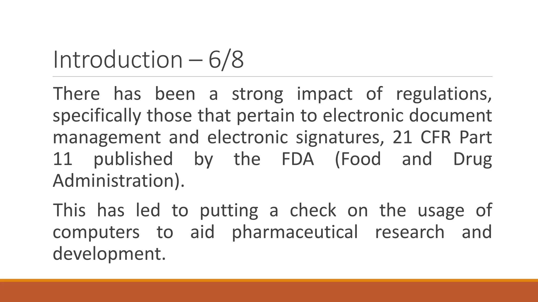 Introduction – 6/8
There has been a strong impact of regulations,
specifically those that pertain to electronic document
management and electronic signatures, 21 CFR Part
11 published by the FDA (Food and Drug
Administration).
This has led to putting a check on the usage of
computers to aid pharmaceutical research and
development.
 