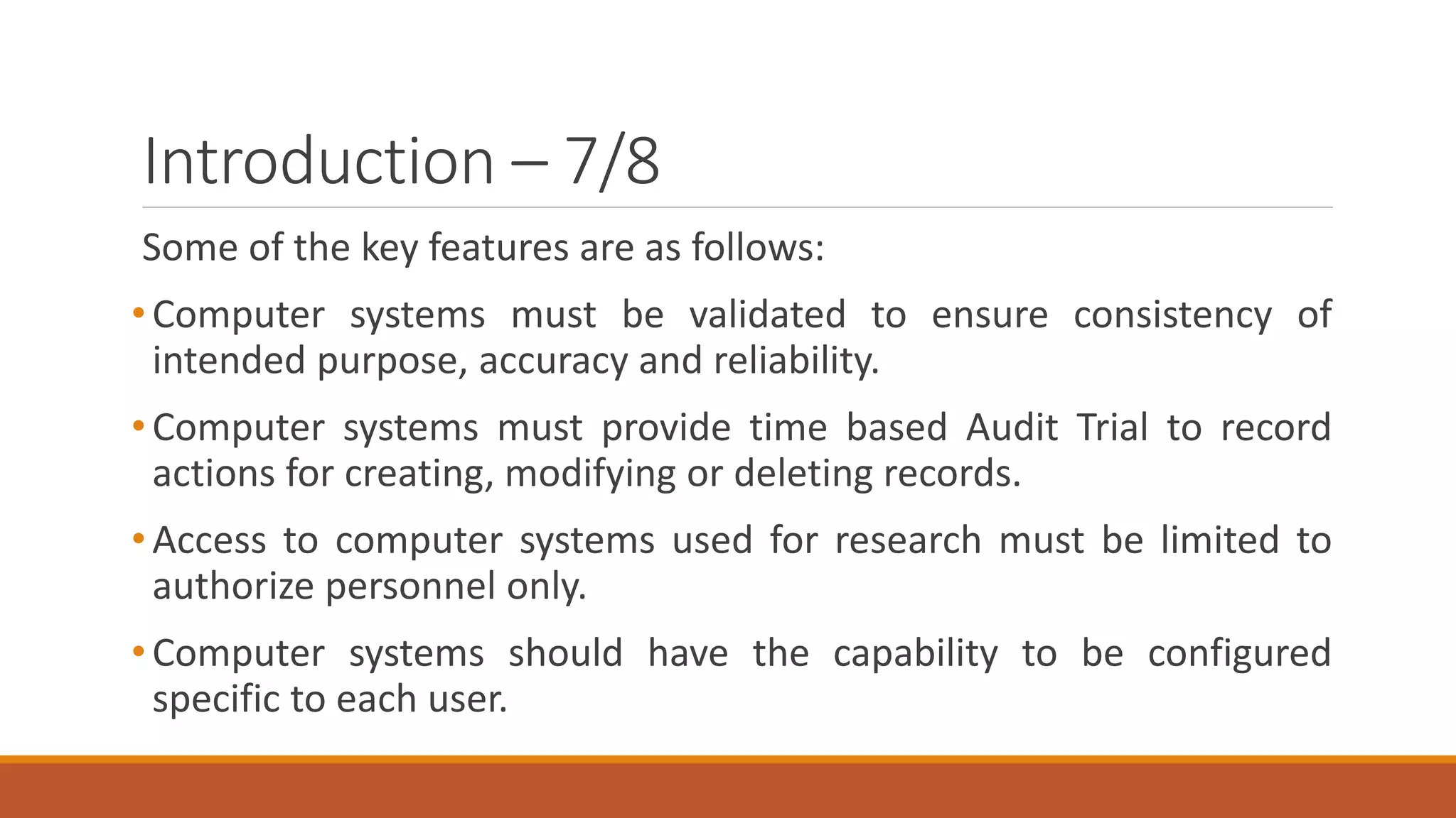 Introduction – 7/8
Some of the key features are as follows:
•Computer systems must be validated to ensure consistency of
intended purpose, accuracy and reliability.
•Computer systems must provide time based Audit Trial to record
actions for creating, modifying or deleting records.
•Access to computer systems used for research must be limited to
authorize personnel only.
•Computer systems should have the capability to be configured
specific to each user.
 