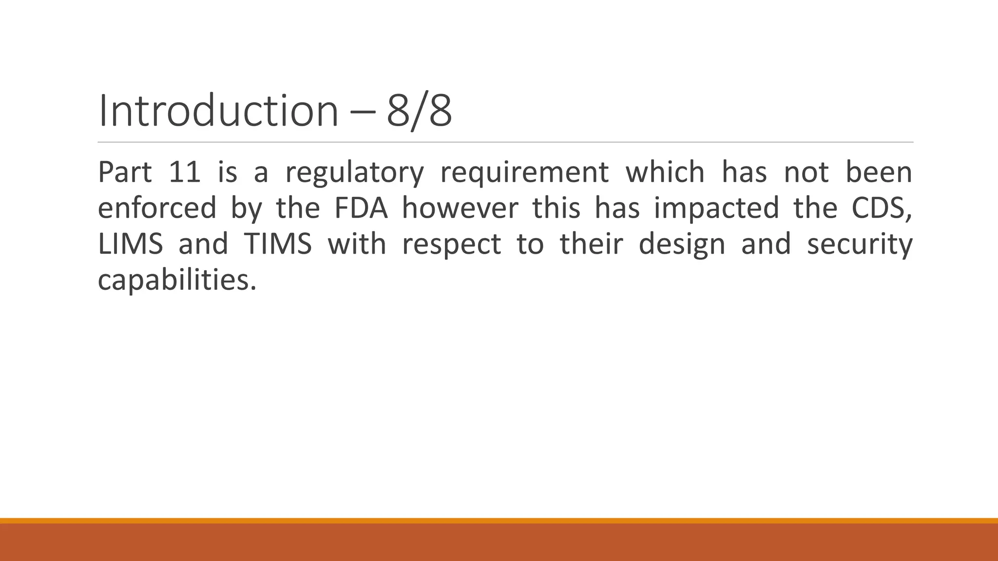 Introduction – 8/8
Part 11 is a regulatory requirement which has not been
enforced by the FDA however this has impacted the CDS,
LIMS and TIMS with respect to their design and security
capabilities.
 