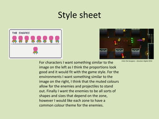 Style sheet
For characters I want something similar to the
image on the left as I think the proportions look
good and it would fit with the game style. For the
environments I want something similar to the
image on the right, I think that the muted colours
allow for the enemies and projectiles to stand
out. Finally I want the enemies to be all sorts of
shapes and sizes that depend on the zone,
however I would like each zone to have a
common colour theme for the enemies.
Enter the Gungeon – Devolver Digital 2016
 