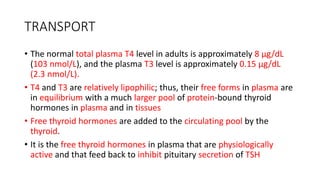 TRANSPORT
• The normal total plasma T4 level in adults is approximately 8 μg/dL
(103 nmol/L), and the plasma T3 level is approximately 0.15 μg/dL
(2.3 nmol/L).
• T4 and T3 are relatively lipophilic; thus, their free forms in plasma are
in equilibrium with a much larger pool of protein-bound thyroid
hormones in plasma and in tissues
• Free thyroid hormones are added to the circulating pool by the
thyroid.
• It is the free thyroid hormones in plasma that are physiologically
active and that feed back to inhibit pituitary secretion of TSH
 