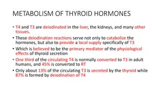 METABOLISM OF THYROID HORMONES
• T4 and T3 are deiodinated in the liver, the kidneys, and many other
tissues.
• These deiodination reactions serve not only to catabolize the
hormones, but also to provide a local supply specifically of T3
• Which is believed to be the primary mediator of the physiological
effects of thyroid secretion
• One third of the circulating T4 is normally converted to T3 in adult
humans, and 45% is converted to RT
• Only about 13% of the circulating T3 is secreted by the thyroid while
87% is formed by deiodination of T4
 