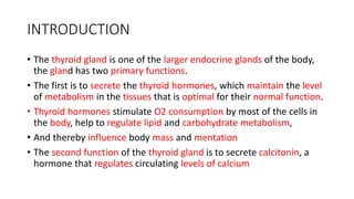 INTRODUCTION
• The thyroid gland is one of the larger endocrine glands of the body,
the gland has two primary functions.
• The first is to secrete the thyroid hormones, which maintain the level
of metabolism in the tissues that is optimal for their normal function.
• Thyroid hormones stimulate O2 consumption by most of the cells in
the body, help to regulate lipid and carbohydrate metabolism,
• And thereby influence body mass and mentation
• The second function of the thyroid gland is to secrete calcitonin, a
hormone that regulates circulating levels of calcium
 