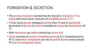 FORMATION & SECRETION
• The primary hormone secreted by the thyroid is thyroxine (T 4 ),
along with much lesser amounts of triiodothyronine (T 3 )
• T3 has much greater biological activity than T4 and is specifically
generated at its site of action in peripheral tissues by deiodination of
T4
• Both hormones are iodine containing amino acid
• Small amounts of reverse triiodothyronine (3,3′,5′-triiodothyronine,
RT 3 ) and other compounds are also found in thyroid venous blood.
RT 3 is not biologically active.
 