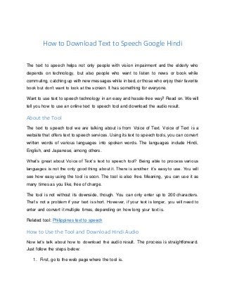 How to Download Text to Speech Google Hindi
The text to speech helps not only people with vision impairment and the elderly who
depends on technology, but also people who want to listen to news or book while
commuting, catching up with new messages while in bed, or those who enjoy their favorite
book but don’t want to look at the screen. It has something for everyone.
Want to use text to speech technology in an easy and hassle-free way? Read on. We will
tell you how to use an online text to speech tool and download the audio result.
About the Tool
The text to speech tool we are talking about is from Voice of Text. Voice of Text is a
website that offers text to speech services. Using its text to speech tools, you can convert
written words of various languages into spoken words. The languages include Hindi,
English, and Japanese, among others.
What’s great about Voice of Text’s text to speech tool? Being able to process various
languages is not the only good thing about it. There is another: it’s easy to use. You will
see how easy using the tool is soon. The tool is also free. Meaning, you can use it as
many times as you like, free of charge.
The tool is not without its downside, though. You can only enter up to 200 characters.
That’s not a problem if your text is short. However, if your text is longer, you will need to
enter and convert it multiple times, depending on how long your text is.
Related tool: Philippines text to speech
How to Use the Tool and Download Hindi Audio
Now let’s talk about how to download the audio result. The process is straightforward.
Just follow the steps below:
1. First, go to the web page where the tool is.
 