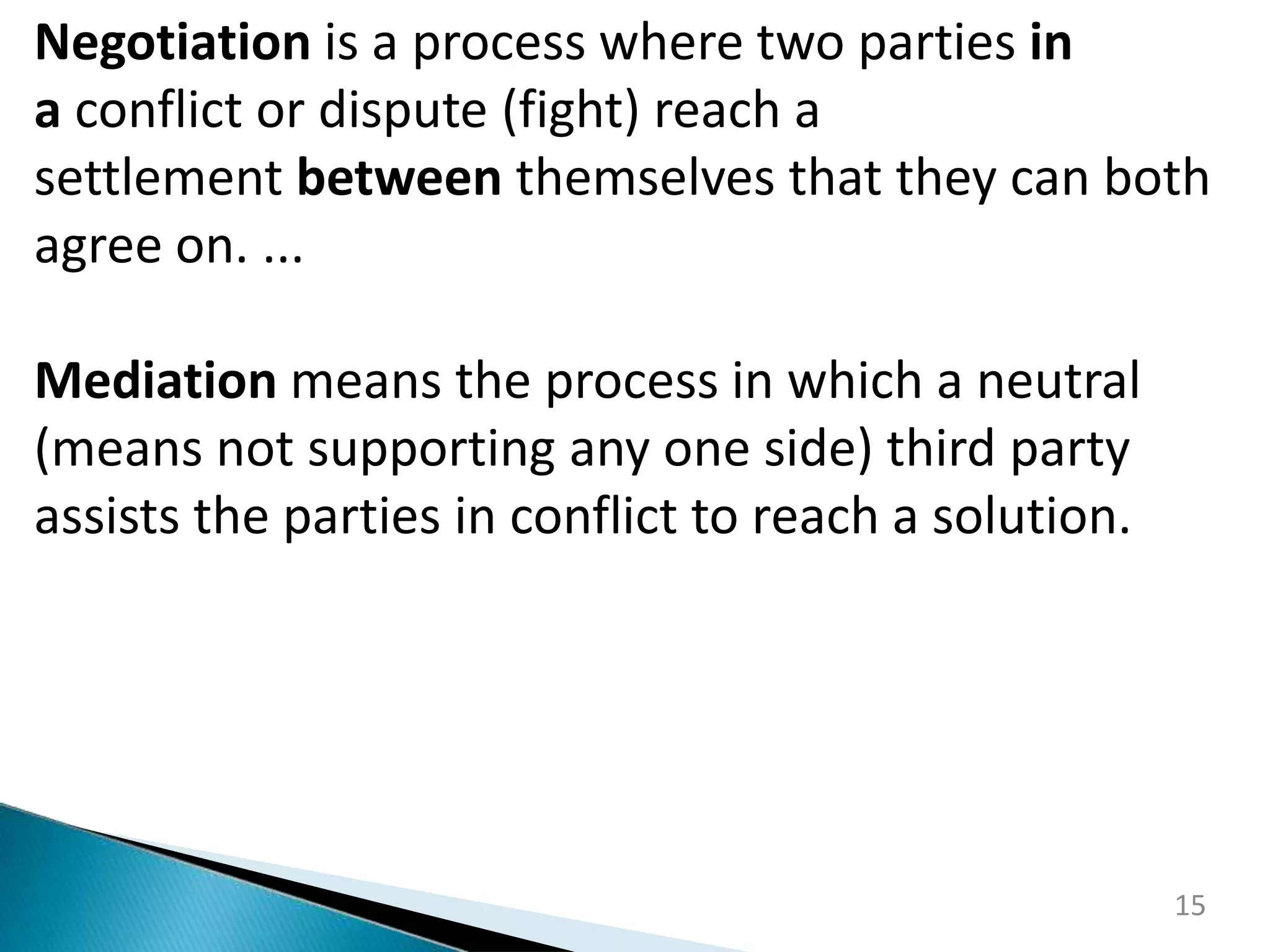 15
Negotiation is a process where two parties in
a conflict or dispute (fight) reach a
settlement between themselves that they can both
agree on. ...
Mediation means the process in which a neutral
(means not supporting any one side) third party
assists the parties in conflict to reach a solution.
 