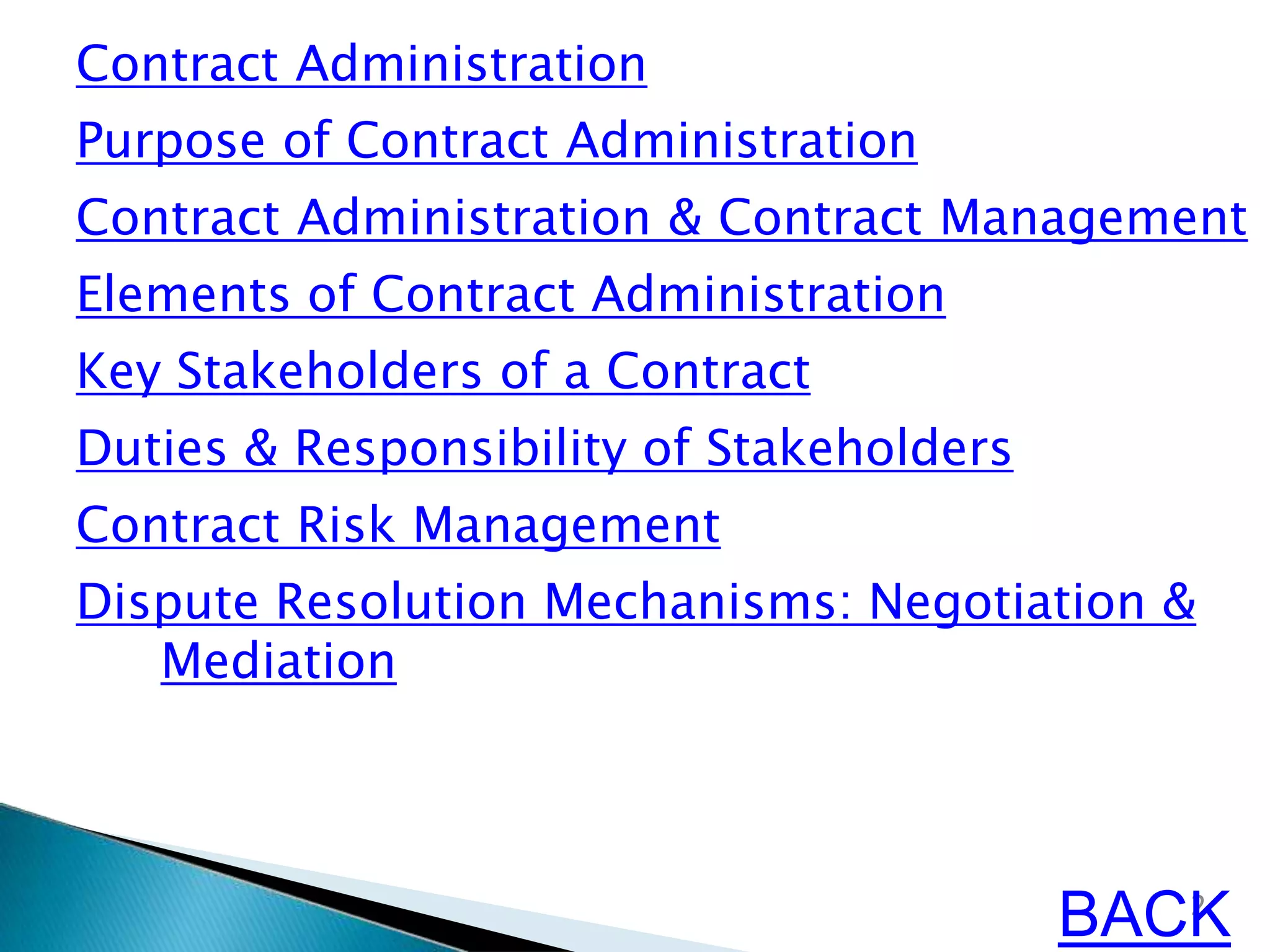 Contract Administration
Purpose of Contract Administration
Contract Administration & Contract Management
Elements of Contract Administration
Key Stakeholders of a Contract
Duties & Responsibility of Stakeholders
Contract Risk Management
Dispute Resolution Mechanisms: Negotiation &
Mediation
2
BACK
 