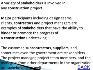 11
A variety of stakeholders is involved in
any construction project.
Major participants including design teams,
clients, contractors and project managers are
examples of stakeholders that have the ability to
hinder or promote the progress of
a construction undertaking.
The customer, subcontractors, suppliers, and
sometimes even the government are stakeholders.
The project manager, project team members, and the
managers from other departments in the organization
are stakeholders as well. BACK
 