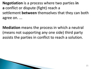 15
Negotiation is a process where two parties in
a conflict or dispute (fight) reach a
settlement between themselves that they can both
agree on. ...
Mediation means the process in which a neutral
(means not supporting any one side) third party
assists the parties in conflict to reach a solution.
 