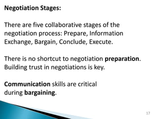 17
Negotiation Stages:
There are five collaborative stages of the
negotiation process: Prepare, Information
Exchange, Bargain, Conclude, Execute.
There is no shortcut to negotiation preparation.
Building trust in negotiations is key.
Communication skills are critical
during bargaining.
 
