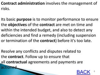 4
Contract administration involves the management of
risks.
Its basic purpose is to monitor performance to ensure
the objectives of the contract are met on time and
within the intended budget, and also to detect any
deficiencies and find a remedy (including suspension
or termination of the contract) before it's too late.
Resolve any conflicts and disputes related to
the contract. Follow up to ensure that
all contractual agreements and payments are
actioned.
BACK
 