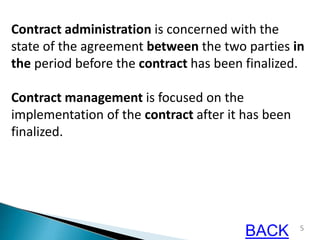 5
Contract administration is concerned with the
state of the agreement between the two parties in
the period before the contract has been finalized.
Contract management is focused on the
implementation of the contract after it has been
finalized.
BACK
 