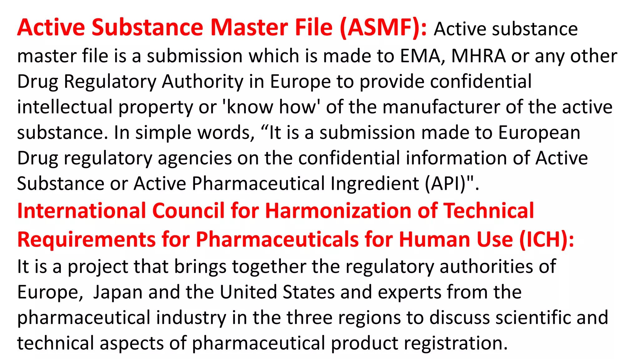 Active Substance Master File (ASMF): Active substance
master file is a submission which is made to EMA, MHRA or any other
Drug Regulatory Authority in Europe to provide confidential
intellectual property or 'know how' of the manufacturer of the active
substance. In simple words, “It is a submission made to European
Drug regulatory agencies on the confidential information of Active
Substance or Active Pharmaceutical Ingredient (API)".
International Council for Harmonization of Technical
Requirements for Pharmaceuticals for Human Use (ICH):
It is a project that brings together the regulatory authorities of
Europe, Japan and the United States and experts from the
pharmaceutical industry in the three regions to discuss scientific and
technical aspects of pharmaceutical product registration.
 