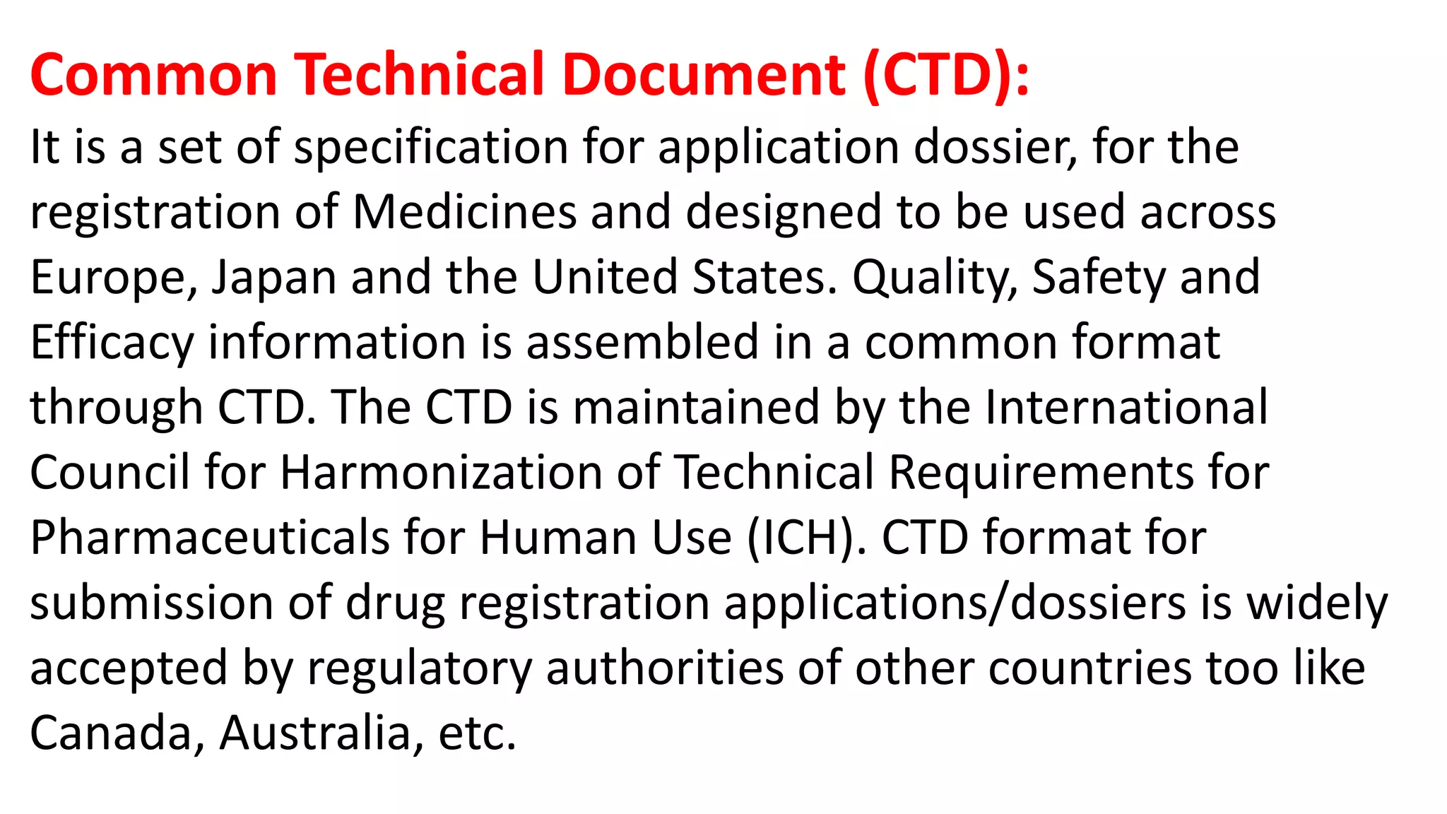 Common Technical Document (CTD):
It is a set of specification for application dossier, for the
registration of Medicines and designed to be used across
Europe, Japan and the United States. Quality, Safety and
Efficacy information is assembled in a common format
through CTD. The CTD is maintained by the International
Council for Harmonization of Technical Requirements for
Pharmaceuticals for Human Use (ICH). CTD format for
submission of drug registration applications/dossiers is widely
accepted by regulatory authorities of other countries too like
Canada, Australia, etc.
 