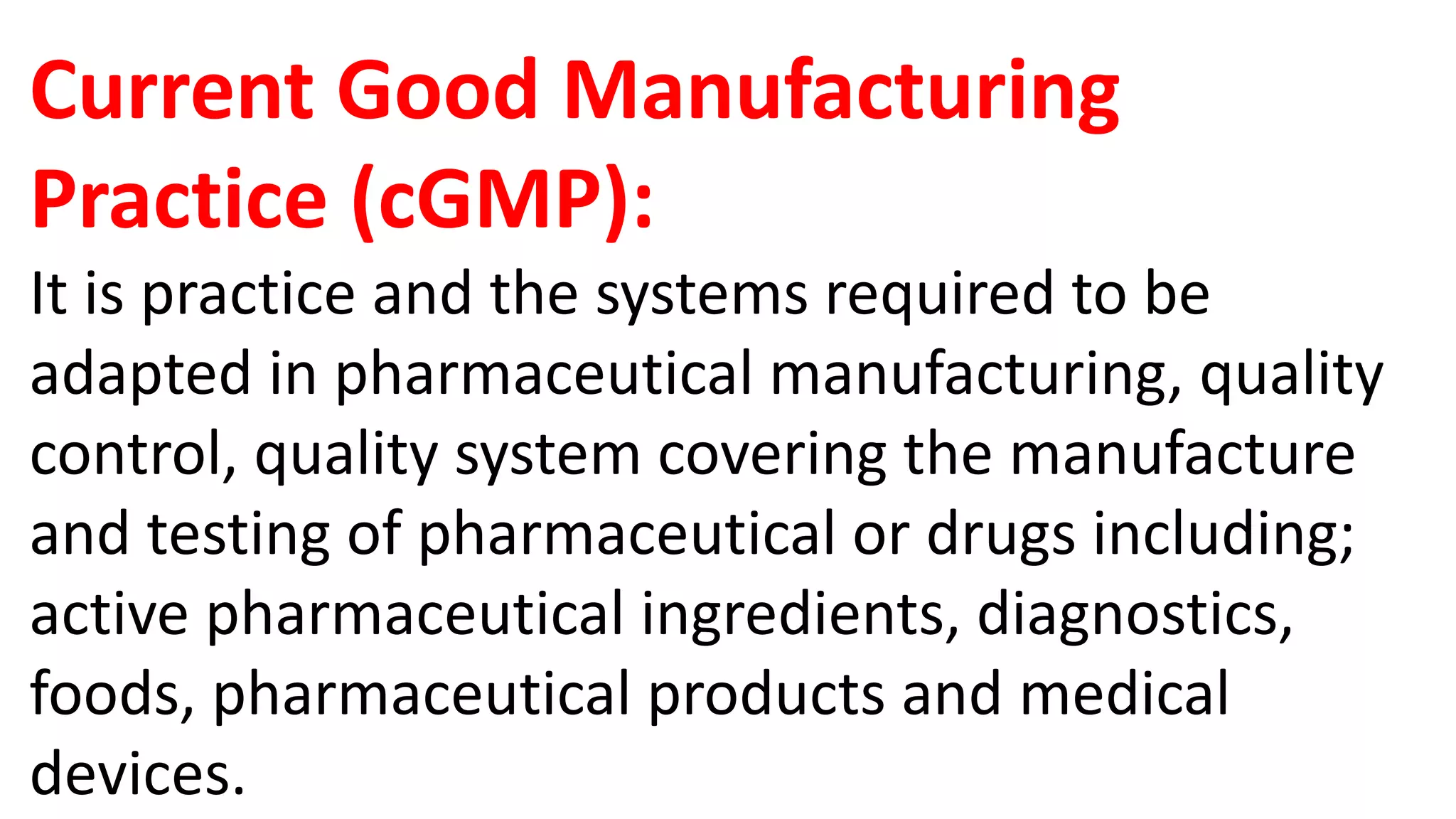 Current Good Manufacturing
Practice (cGMP):
It is practice and the systems required to be
adapted in pharmaceutical manufacturing, quality
control, quality system covering the manufacture
and testing of pharmaceutical or drugs including;
active pharmaceutical ingredients, diagnostics,
foods, pharmaceutical products and medical
devices.
 