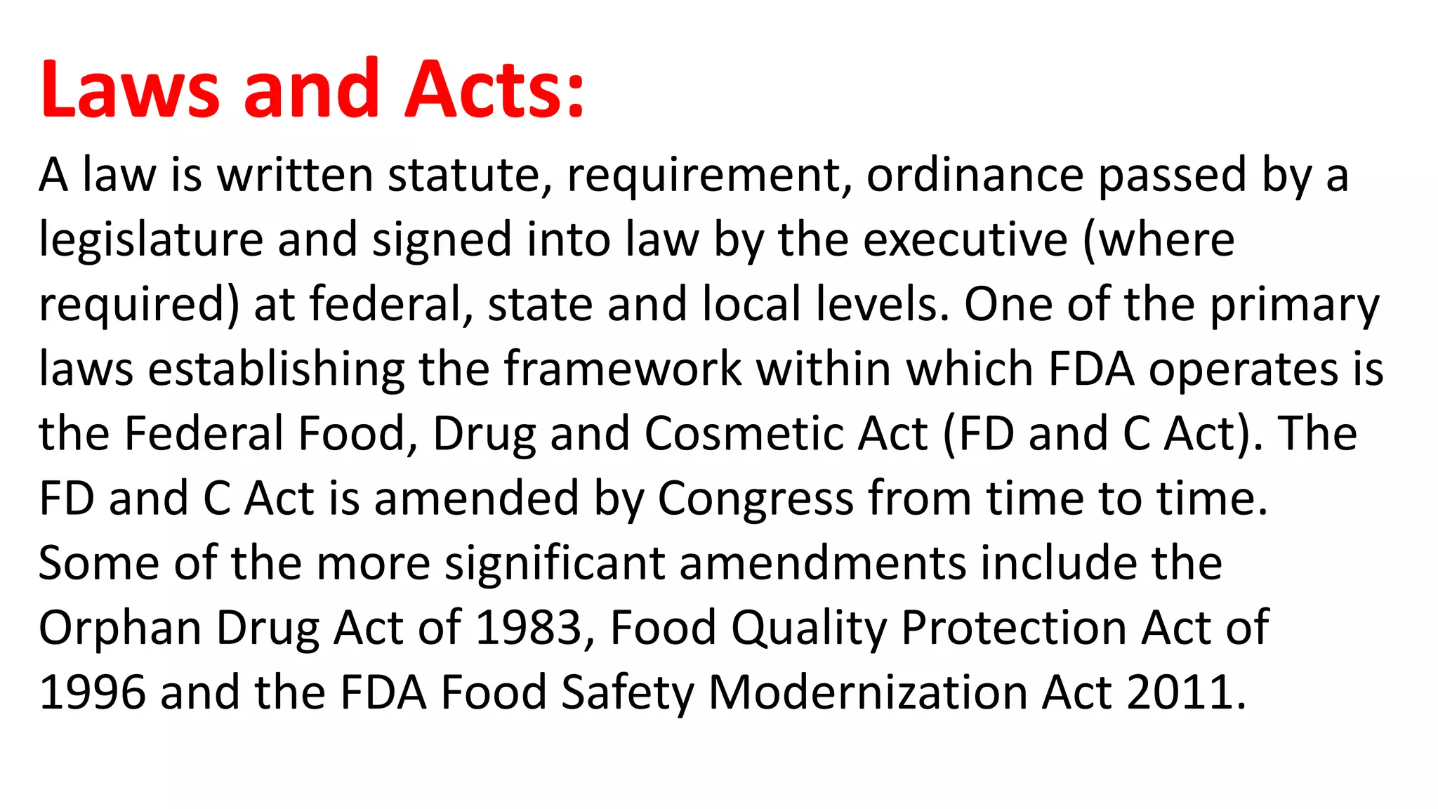 Laws and Acts:
A law is written statute, requirement, ordinance passed by a
legislature and signed into law by the executive (where
required) at federal, state and local levels. One of the primary
laws establishing the framework within which FDA operates is
the Federal Food, Drug and Cosmetic Act (FD and C Act). The
FD and C Act is amended by Congress from time to time.
Some of the more significant amendments include the
Orphan Drug Act of 1983, Food Quality Protection Act of
1996 and the FDA Food Safety Modernization Act 2011.
 