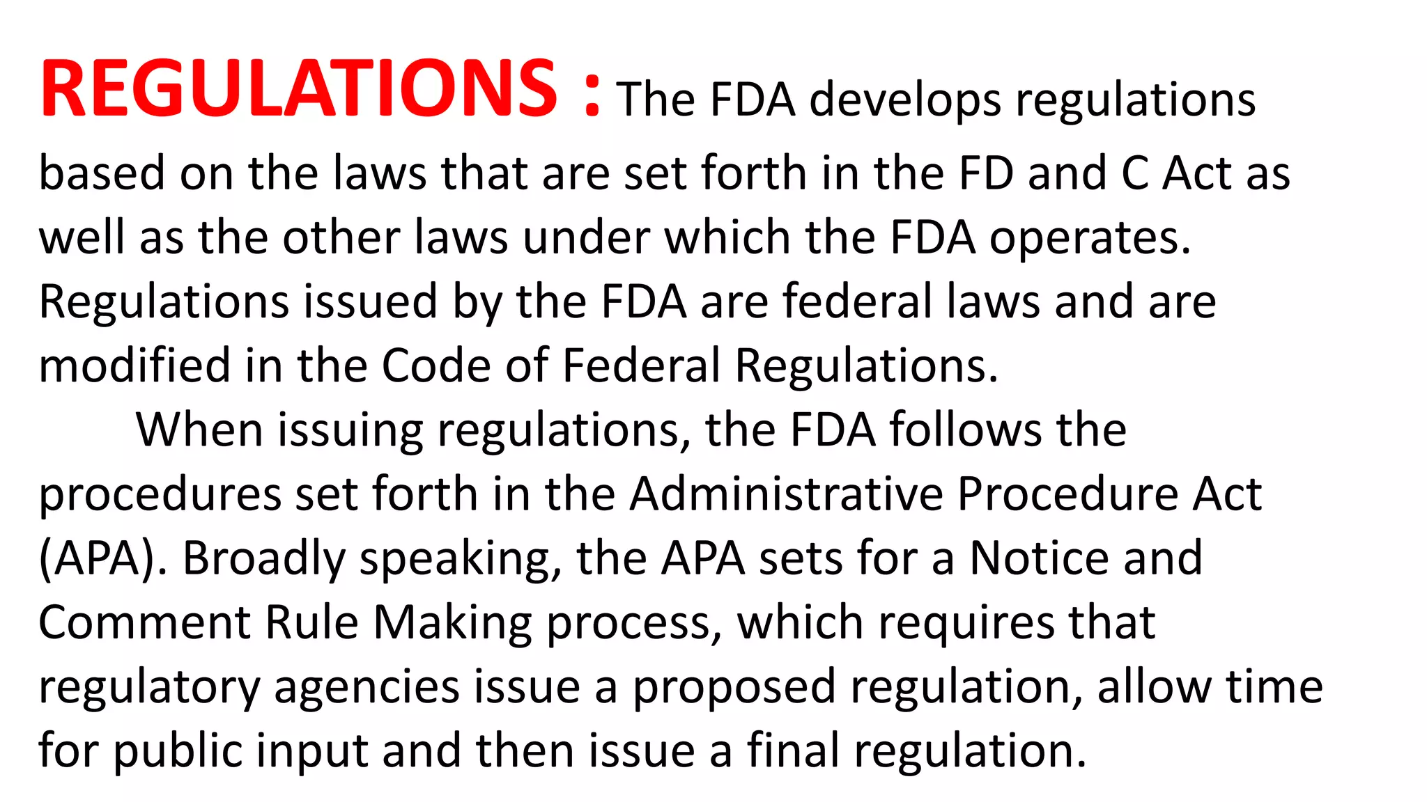 REGULATIONS :The FDA develops regulations
based on the laws that are set forth in the FD and C Act as
well as the other laws under which the FDA operates.
Regulations issued by the FDA are federal laws and are
modified in the Code of Federal Regulations.
When issuing regulations, the FDA follows the
procedures set forth in the Administrative Procedure Act
(APA). Broadly speaking, the APA sets for a Notice and
Comment Rule Making process, which requires that
regulatory agencies issue a proposed regulation, allow time
for public input and then issue a final regulation.
 