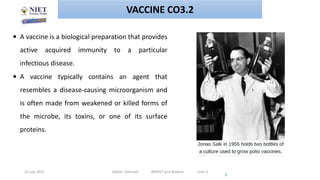 20 July 2021 Abhijit Debnath BP605T and Biotech Unit-3
3
 A vaccine is a biological preparation that provides
active acquired immunity to a particular
infectious disease.
 A vaccine typically contains an agent that
resembles a disease-causing microorganism and
is often made from weakened or killed forms of
the microbe, its toxins, or one of its surface
proteins.
VACCINE CO3.2
 