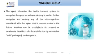 20 July 2021 Abhijit Debnath BP605T and Biotech Unit-3
4
 The agent stimulates the body's immune system to
recognize the agent as a threat, destroy it, and to further
recognize and destroy any of the microorganisms
associated with that agent that it may encounter in the
future. Vaccines can be prophylactic (to prevent or
ameliorate the effects of a future infection by a natural or
"wild" pathogen), or therapeutic
VACCINE CO3.2
 