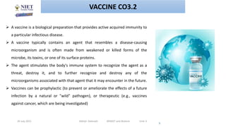 20 July 2021 Abhijit Debnath BP605T and Biotech Unit-3
5
VACCINE CO3.2
 A vaccine is a biological preparation that provides active acquired immunity to
a particular infectious disease.
 A vaccine typically contains an agent that resembles a disease-causing
microorganism and is often made from weakened or killed forms of the
microbe, its toxins, or one of its surface proteins.
 The agent stimulates the body's immune system to recognize the agent as a
threat, destroy it, and to further recognize and destroy any of the
microorganisms associated with that agent that it may encounter in the future.
 Vaccines can be prophylactic (to prevent or ameliorate the effects of a future
infection by a natural or "wild" pathogen), or therapeutic (e.g., vaccines
against cancer, which are being investigated)
 