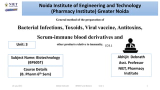 General method of the preparation of
Bacterial Infections, Toxoids, Viral vaccine, Antitoxins,
Serum-immune blood derivatives and
other products relative to immunity.
20 July 2021 Abhijit Debnath BP605T and Biotech Unit-1 1
CO3.1
Noida Institute of Engineering and Technology
(Pharmacy Institute) Greater Noida
Abhijit Debnath
Asst. Professor
NIET, Pharmacy
Institute
Unit: 3
Subject Name: Biotechnology
(BP605T)
Course Details
(B. Pharm 6th Sem)
 